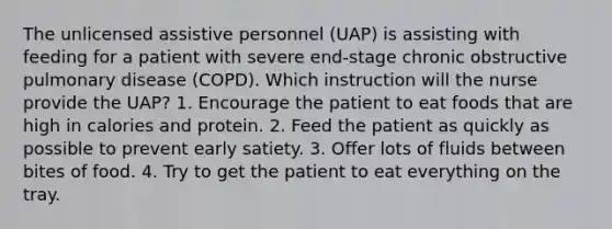 The unlicensed assistive personnel (UAP) is assisting with feeding for a patient with severe end-stage chronic obstructive pulmonary disease (COPD). Which instruction will the nurse provide the UAP? 1. Encourage the patient to eat foods that are high in calories and protein. 2. Feed the patient as quickly as possible to prevent early satiety. 3. Offer lots of fluids between bites of food. 4. Try to get the patient to eat everything on the tray.