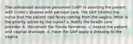 The unlicensed assistive personnel (UAP) is assisting the patient with Crohn's disease with perineal care. The UAP informs the nurse that the patient had feces coming from the vagina. What is the priority action by the nurse? a. Notify the health care provider. b. Document the fistula formation. c. Assess the patient and vaginal drainage. d. Have the UAP apply a dressing to the vagina.