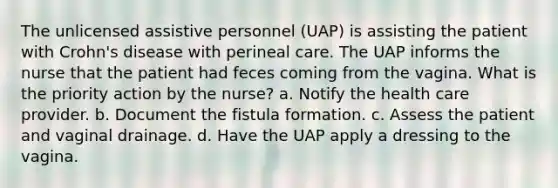 The unlicensed assistive personnel (UAP) is assisting the patient with Crohn's disease with perineal care. The UAP informs the nurse that the patient had feces coming from the vagina. What is the priority action by the nurse? a. Notify the health care provider. b. Document the fistula formation. c. Assess the patient and vaginal drainage. d. Have the UAP apply a dressing to the vagina.