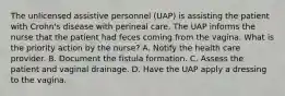 The unlicensed assistive personnel (UAP) is assisting the patient with Crohn's disease with perineal care. The UAP informs the nurse that the patient had feces coming from the vagina. What is the priority action by the nurse? A. Notify the health care provider. B. Document the fistula formation. C. Assess the patient and vaginal drainage. D. Have the UAP apply a dressing to the vagina.