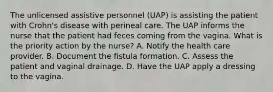 The unlicensed assistive personnel (UAP) is assisting the patient with Crohn's disease with perineal care. The UAP informs the nurse that the patient had feces coming from the vagina. What is the priority action by the nurse? A. Notify the health care provider. B. Document the fistula formation. C. Assess the patient and vaginal drainage. D. Have the UAP apply a dressing to the vagina.