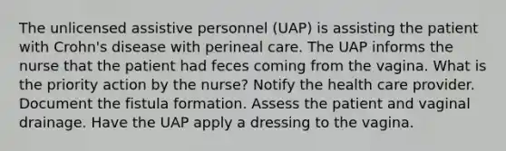 The unlicensed assistive personnel (UAP) is assisting the patient with Crohn's disease with perineal care. The UAP informs the nurse that the patient had feces coming from the vagina. What is the priority action by the nurse? Notify the health care provider. Document the fistula formation. Assess the patient and vaginal drainage. Have the UAP apply a dressing to the vagina.