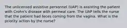 The unlicensed assistive personnel (UAP) is assisting the patient with Crohn's disease with perineal care. The UAP tells the nurse that the patient had feces coming from the vagina. What is the priority action by the nurse?