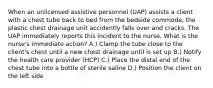 When an unlicensed assistive personnel (UAP) assists a client with a chest tube back to bed from the bedside commode, the plastic chest drainage unit accidently falls over and cracks. The UAP immediately reports this incident to the nurse. What is the nurse's immediate action? A.) Clamp the tube close to the client's chest until a new chest drainage until is set up B.) Notify the health care provider (HCP) C.) Place the distal end of the chest tube into a bottle of sterile saline D.) Position the client on the left side