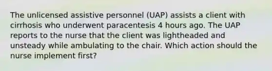 The unlicensed assistive personnel (UAP) assists a client with cirrhosis who underwent paracentesis 4 hours ago. The UAP reports to the nurse that the client was lightheaded and unsteady while ambulating to the chair. Which action should the nurse implement first?