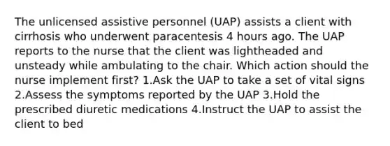 The unlicensed assistive personnel (UAP) assists a client with cirrhosis who underwent paracentesis 4 hours ago. The UAP reports to the nurse that the client was lightheaded and unsteady while ambulating to the chair. Which action should the nurse implement first? 1.Ask the UAP to take a set of vital signs 2.Assess the symptoms reported by the UAP 3.Hold the prescribed diuretic medications 4.Instruct the UAP to assist the client to bed