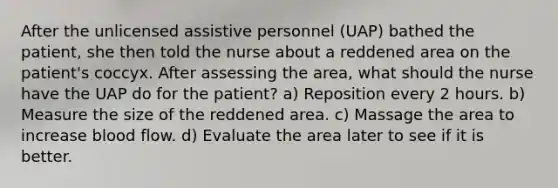 After the unlicensed assistive personnel (UAP) bathed the patient, she then told the nurse about a reddened area on the patient's coccyx. After assessing the area, what should the nurse have the UAP do for the patient? a) Reposition every 2 hours. b) Measure the size of the reddened area. c) Massage the area to increase blood flow. d) Evaluate the area later to see if it is better.