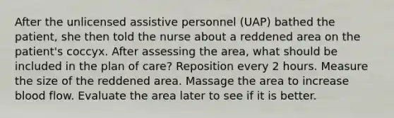 After the unlicensed assistive personnel (UAP) bathed the patient, she then told the nurse about a reddened area on the patient's coccyx. After assessing the area, what should be included in the plan of care? Reposition every 2 hours. Measure the size of the reddened area. Massage the area to increase blood flow. Evaluate the area later to see if it is better.