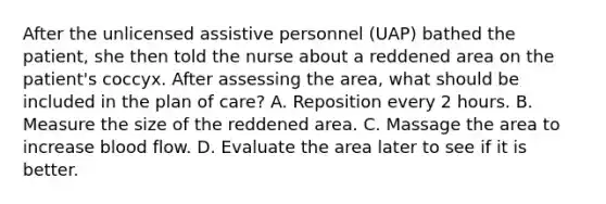 After the unlicensed assistive personnel (UAP) bathed the patient, she then told the nurse about a reddened area on the patient's coccyx. After assessing the area, what should be included in the plan of care? A. Reposition every 2 hours. B. Measure the size of the reddened area. C. Massage the area to increase blood flow. D. Evaluate the area later to see if it is better.