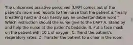 The unlicensed assistive personnel (UAP) comes out of the patient's room and reports to the nurse that the patient is "really breathing hard and can hardly say an understandable word." Which instruction should the nurse give to the UAP? A. Stand by and help the nurse at the patient's bedside. B. Put a face mask on the patient with 10 L of oxygen. C. Trend the patient's respiratory rates. D. Transfer the patient to a chair in the room.