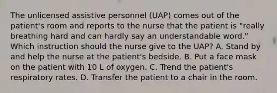 The unlicensed assistive personnel (UAP) comes out of the patient's room and reports to the nurse that the patient is "really breathing hard and can hardly say an understandable word." Which instruction should the nurse give to the UAP? A. Stand by and help the nurse at the patient's bedside. B. Put a face mask on the patient with 10 L of oxygen. C. Trend the patient's respiratory rates. D. Transfer the patient to a chair in the room.