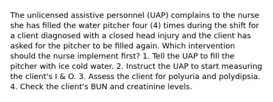 The unlicensed assistive personnel (UAP) complains to the nurse she has ﬁlled the water pitcher four (4) times during the shift for a client diagnosed with a closed head injury and the client has asked for the pitcher to be ﬁlled again. Which intervention should the nurse implement ﬁrst? 1. Tell the UAP to ﬁll the pitcher with ice cold water. 2. Instruct the UAP to start measuring the client's I & O. 3. Assess the client for polyuria and polydipsia. 4. Check the client's BUN and creatinine levels.