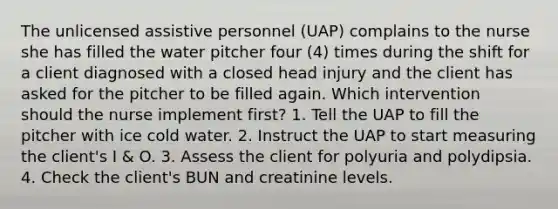 The unlicensed assistive personnel (UAP) complains to the nurse she has filled the water pitcher four (4) times during the shift for a client diagnosed with a closed head injury and the client has asked for the pitcher to be filled again. Which intervention should the nurse implement first? 1. Tell the UAP to fill the pitcher with ice cold water. 2. Instruct the UAP to start measuring the client's I & O. 3. Assess the client for polyuria and polydipsia. 4. Check the client's BUN and creatinine levels.