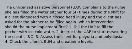 The unlicensed assistive personnel (UAP) complains to the nurse she has filled the water pitcher four (4) times during the shift for a client diagnosed with a closed head injury and the client has asked for the pitcher to be filled again. Which intervention should the nurse implement first? 1. Tell the UAP to fill the pitcher with ice cold water. 2. Instruct the UAP to start measuring the client's I&O. 3. Assess the client for polyuria and polydipsia. 4. Check the client's BUN and creatinine levels.