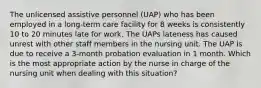 The unlicensed assistive personnel (UAP) who has been employed in a long-term care facility for 8 weeks is consistently 10 to 20 minutes late for work. The UAPs lateness has caused unrest with other staff members in the nursing unit. The UAP is due to receive a 3-month probation evaluation in 1 month. Which is the most appropriate action by the nurse in charge of the nursing unit when dealing with this situation?