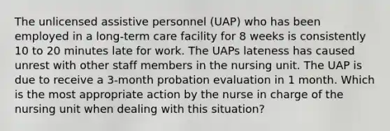 The unlicensed assistive personnel (UAP) who has been employed in a long-term care facility for 8 weeks is consistently 10 to 20 minutes late for work. The UAPs lateness has caused unrest with other staff members in the nursing unit. The UAP is due to receive a 3-month probation evaluation in 1 month. Which is the most appropriate action by the nurse in charge of the nursing unit when dealing with this situation?