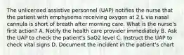 The unlicensed assistive personnel (UAP) notifies the nurse that the patient with emphysema receiving oxygen at 2 L via nasal cannula is short of breath after morning care. What is the nurse's first action? A. Notify the health care provider immediately B. Ask the UAP to check the patient's SaO2 level C. Instruct the UAP to check vital signs D. Document the incident in the patient's chart