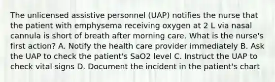 The unlicensed assistive personnel (UAP) notifies the nurse that the patient with emphysema receiving oxygen at 2 L via nasal cannula is short of breath after morning care. What is the nurse's first action? A. Notify the health care provider immediately B. Ask the UAP to check the patient's SaO2 level C. Instruct the UAP to check vital signs D. Document the incident in the patient's chart