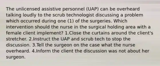 The unlicensed assistive personnel (UAP) can be overheard talking loudly to the scrub technologist discussing a problem which occurred during one (1) of the surgeries. Which intervention should the nurse in the surgical holding area with a female client implement? 1.Close the curtains around the client's stretcher. 2.Instruct the UAP and scrub tech to stop the discussion. 3.Tell the surgeon on the case what the nurse overheard. 4.Inform the client the discussion was not about her surgeon.