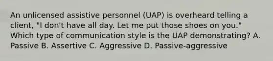 An unlicensed assistive personnel​ (UAP) is overheard telling a​ client, "I​ don't have all day. Let me put those shoes on​ you." Which type of communication style is the UAP​ demonstrating? A. Passive B. Assertive C. Aggressive D. Passive-aggressive