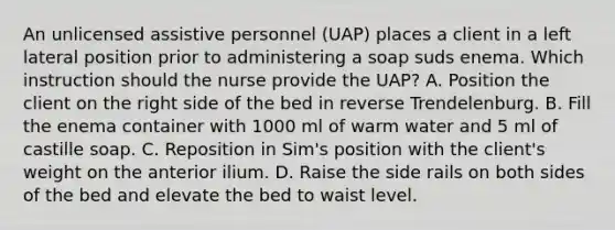 An unlicensed assistive personnel (UAP) places a client in a left lateral position prior to administering a soap suds enema. Which instruction should the nurse provide the UAP? A. Position the client on the right side of the bed in reverse Trendelenburg. B. Fill the enema container with 1000 ml of warm water and 5 ml of castille soap. C. Reposition in Sim's position with the client's weight on the anterior ilium. D. Raise the side rails on both sides of the bed and elevate the bed to waist level.