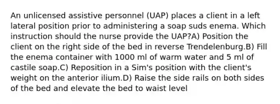 An unlicensed assistive personnel (UAP) places a client in a left lateral position prior to administering a soap suds enema. Which instruction should the nurse provide the UAP?A) Position the client on the right side of the bed in reverse Trendelenburg.B) Fill the enema container with 1000 ml of warm water and 5 ml of castile soap.C) Reposition in a Sim's position with the client's weight on the anterior ilium.D) Raise the side rails on both sides of the bed and elevate the bed to waist level