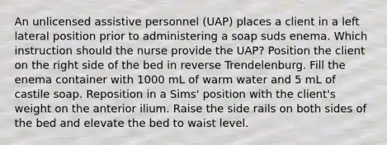 An unlicensed assistive personnel (UAP) places a client in a left lateral position prior to administering a soap suds enema. Which instruction should the nurse provide the UAP? Position the client on the right side of the bed in reverse Trendelenburg. Fill the enema container with 1000 mL of warm water and 5 mL of castile soap. Reposition in a Sims' position with the client's weight on the anterior ilium. Raise the side rails on both sides of the bed and elevate the bed to waist level.