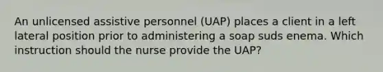 An unlicensed assistive personnel (UAP) places a client in a left lateral position prior to administering a soap suds enema. Which instruction should the nurse provide the UAP?