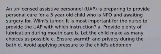 An unlicensed assistive personnel (UAP) is preparing to provide personal care for a 3 year old child who is NPO and awaiting surgery for. Wilm's tumor. It is most important for the nurse to provide the UAP with which instruction? a. Provide plenty of lubrication during mouth care b. Let the child make as many choices as possible c. Ensure warmth and privacy during the bath d. Avoid applying pressure to the child's abdomen