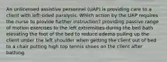 An unlicensed assistive personnel (UAP) is providing care to a client with left-sided paralysis. Which action by the UAP requires the nurse to provide further instruction? providing passive range of motion exercises to the left extremities during the bed bath elevating the foot of the bed to reduce edema pulling up the client under the left shoulder when getting the client out of bed to a chair putting high top tennis shoes on the client after bathing