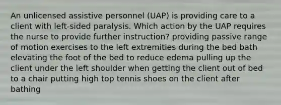 An unlicensed assistive personnel (UAP) is providing care to a client with left-sided paralysis. Which action by the UAP requires the nurse to provide further instruction? providing passive range of motion exercises to the left extremities during the bed bath elevating the foot of the bed to reduce edema pulling up the client under the left shoulder when getting the client out of bed to a chair putting high top tennis shoes on the client after bathing