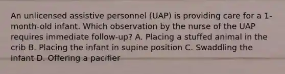 An unlicensed assistive personnel​ (UAP) is providing care for a​ 1-month-old infant. Which observation by the nurse of the UAP requires immediate ​follow-up? A. Placing a stuffed animal in the crib B. Placing the infant in supine position C. Swaddling the infant D. Offering a pacifier