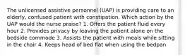 The unlicensed assistive personnel (UAP) is providing care to an elderly, confused patient with constipation. Which action by the UAP would the nurse praise? 1. Offers the patient fluid every hour 2. Provides privacy by leaving the patient alone on the bedside commode 3. Assists the patient with meals while sitting in the chair 4. Keeps head of bed flat when using the bedpan