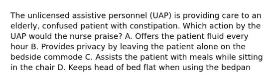 The unlicensed assistive personnel (UAP) is providing care to an elderly, confused patient with constipation. Which action by the UAP would the nurse praise? A. Offers the patient fluid every hour B. Provides privacy by leaving the patient alone on the bedside commode C. Assists the patient with meals while sitting in the chair D. Keeps head of bed flat when using the bedpan