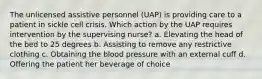 The unlicensed assistive personnel (UAP) is providing care to a patient in sickle cell crisis. Which action by the UAP requires intervention by the supervising nurse? a. Elevating the head of the bed to 25 degrees b. Assisting to remove any restrictive clothing c. Obtaining the blood pressure with an external cuff d. Offering the patient her beverage of choice