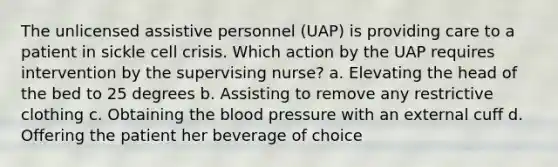 The unlicensed assistive personnel (UAP) is providing care to a patient in sickle cell crisis. Which action by the UAP requires intervention by the supervising nurse? a. Elevating the head of the bed to 25 degrees b. Assisting to remove any restrictive clothing c. Obtaining the blood pressure with an external cuff d. Offering the patient her beverage of choice