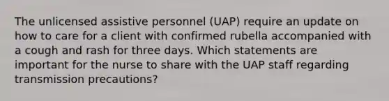 The unlicensed assistive personnel (UAP) require an update on how to care for a client with confirmed rubella accompanied with a cough and rash for three days. Which statements are important for the nurse to share with the UAP staff regarding transmission precautions?