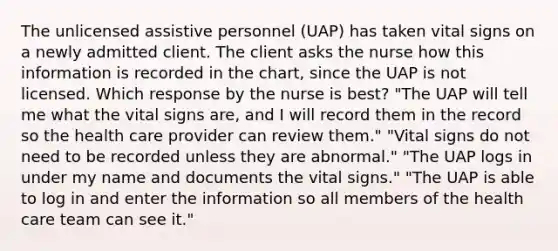 The unlicensed assistive personnel (UAP) has taken vital signs on a newly admitted client. The client asks the nurse how this information is recorded in the chart, since the UAP is not licensed. Which response by the nurse is best? "The UAP will tell me what the vital signs are, and I will record them in the record so the health care provider can review them." "Vital signs do not need to be recorded unless they are abnormal." "The UAP logs in under my name and documents the vital signs." "The UAP is able to log in and enter the information so all members of the health care team can see it."