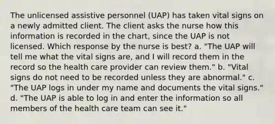 The unlicensed assistive personnel (UAP) has taken vital signs on a newly admitted client. The client asks the nurse how this information is recorded in the chart, since the UAP is not licensed. Which response by the nurse is best? a. "The UAP will tell me what the vital signs are, and I will record them in the record so the health care provider can review them." b. "Vital signs do not need to be recorded unless they are abnormal." c. "The UAP logs in under my name and documents the vital signs." d. "The UAP is able to log in and enter the information so all members of the health care team can see it."