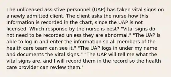 The unlicensed assistive personnel (UAP) has taken vital signs on a newly admitted client. The client asks the nurse how this information is recorded in the chart, since the UAP is not licensed. Which response by the nurse is best? "Vital signs do not need to be recorded unless they are abnormal." "The UAP is able to log in and enter the information so all members of the health care team can see it." "The UAP logs in under my name and documents the vital signs." "The UAP will tell me what the vital signs are, and I will record them in the record so the health care provider can review them."