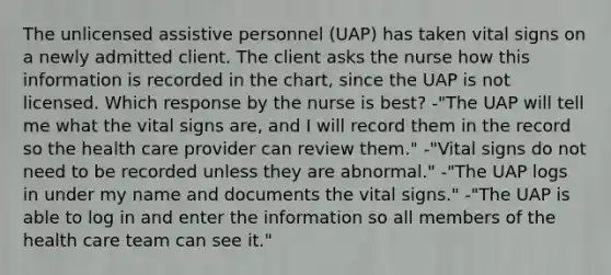 The unlicensed assistive personnel (UAP) has taken vital signs on a newly admitted client. The client asks the nurse how this information is recorded in the chart, since the UAP is not licensed. Which response by the nurse is best? -"The UAP will tell me what the vital signs are, and I will record them in the record so the health care provider can review them." -"Vital signs do not need to be recorded unless they are abnormal." -"The UAP logs in under my name and documents the vital signs." -"The UAP is able to log in and enter the information so all members of the health care team can see it."