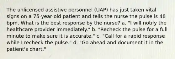 The unlicensed assistive personnel (UAP) has just taken vital signs on a 75-year-old patient and tells the nurse the pulse is 48 bpm. What is the best response by the nurse? a. "I will notify the healthcare provider immediately." b. "Recheck the pulse for a full minute to make sure it is accurate." c. "Call for a rapid response while I recheck the pulse." d. "Go ahead and document it in the patient's chart."