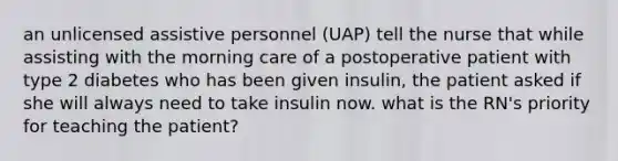 an unlicensed assistive personnel (UAP) tell the nurse that while assisting with the morning care of a postoperative patient with type 2 diabetes who has been given insulin, the patient asked if she will always need to take insulin now. what is the RN's priority for teaching the patient?