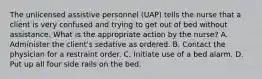 The unlicensed assistive personnel (UAP) tells the nurse that a client is very confused and trying to get out of bed without assistance. What is the appropriate action by the nurse? A. Administer the client's sedative as ordered. B. Contact the physician for a restraint order. C. Initiate use of a bed alarm. D. Put up all four side rails on the bed.