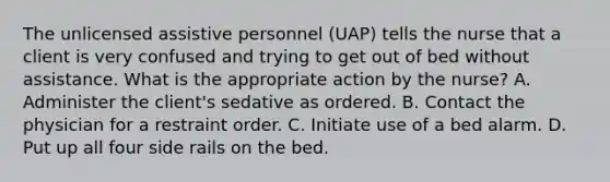 The unlicensed assistive personnel (UAP) tells the nurse that a client is very confused and trying to get out of bed without assistance. What is the appropriate action by the nurse? A. Administer the client's sedative as ordered. B. Contact the physician for a restraint order. C. Initiate use of a bed alarm. D. Put up all four side rails on the bed.