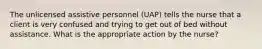 The unlicensed assistive personnel (UAP) tells the nurse that a client is very confused and trying to get out of bed without assistance. What is the appropriate action by the nurse?