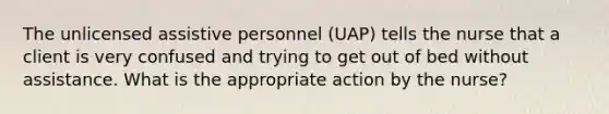 The unlicensed assistive personnel (UAP) tells the nurse that a client is very confused and trying to get out of bed without assistance. What is the appropriate action by the nurse?