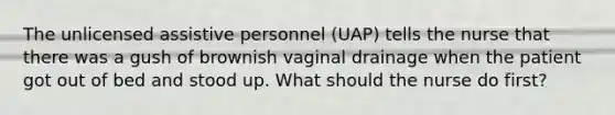 The unlicensed assistive personnel (UAP) tells the nurse that there was a gush of brownish vaginal drainage when the patient got out of bed and stood up. What should the nurse do first?