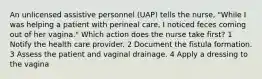 An unlicensed assistive personnel (UAP) tells the nurse, "While I was helping a patient with perineal care, I noticed feces coming out of her vagina." Which action does the nurse take first? 1 Notify the health care provider. 2 Document the fistula formation. 3 Assess the patient and vaginal drainage. 4 Apply a dressing to the vagina