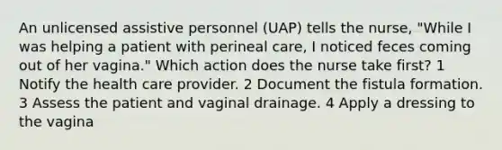 An unlicensed assistive personnel (UAP) tells the nurse, "While I was helping a patient with perineal care, I noticed feces coming out of her vagina." Which action does the nurse take first? 1 Notify the health care provider. 2 Document the fistula formation. 3 Assess the patient and vaginal drainage. 4 Apply a dressing to the vagina